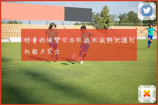 特鲁西埃赞日本队战术成熟把握时机能力突出