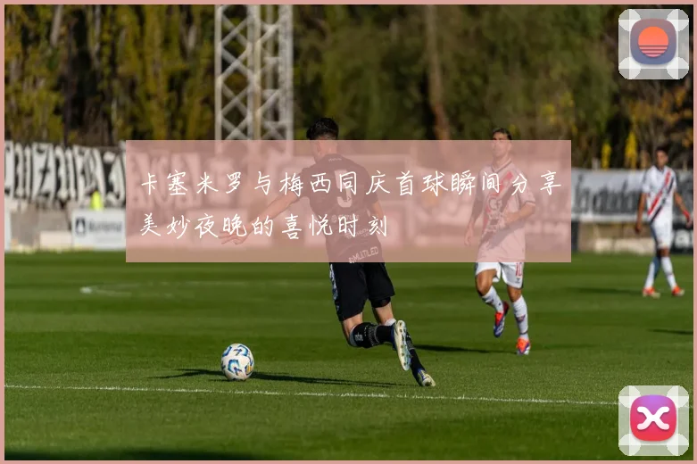 卡塞米罗与梅西同庆首球瞬间分享美妙夜晚的喜悦时刻