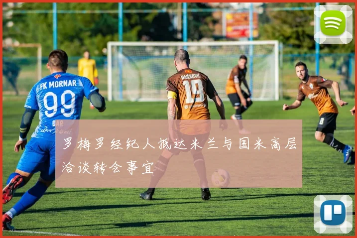 罗梅罗经纪人抵达米兰与国米高层洽谈转会事宜