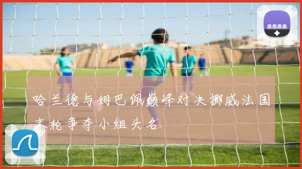 哈兰德与姆巴佩巅峰对决挪威法国末轮争夺小组头名