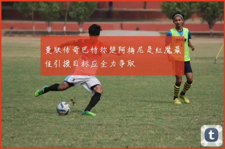 曼联传奇巴特称楚阿梅尼是红魔最佳引援目标应全力争取