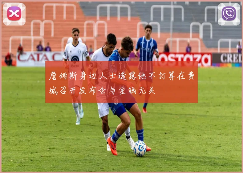 詹姆斯身边人士透露他不打算在费城召开发布会与金钱无关